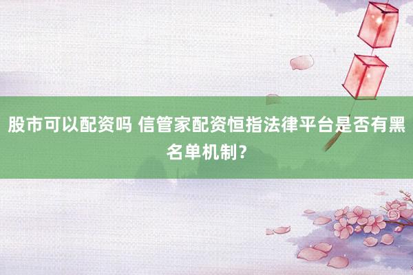 股市可以配资吗 信管家配资恒指法律平台是否有黑名单机制?