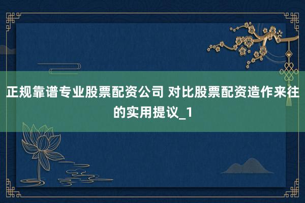 正规靠谱专业股票配资公司 对比股票配资造作来往的实用提议_1