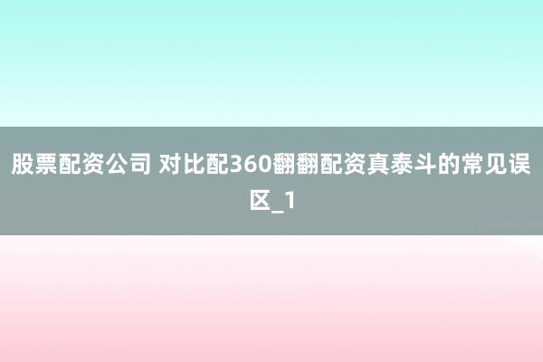 股票配资公司 对比配360翻翻配资真泰斗的常见误区_1