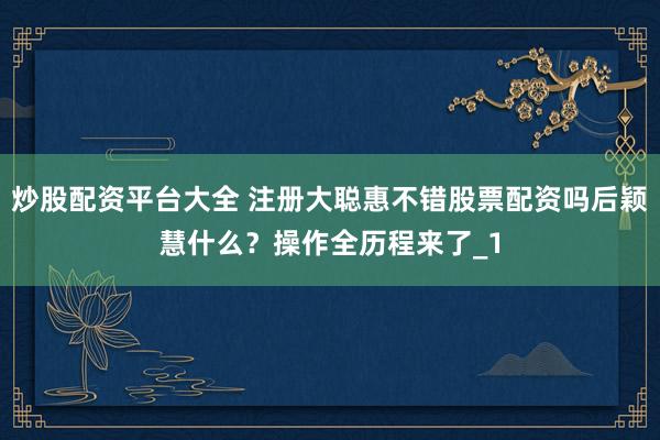 炒股配资平台大全 注册大聪惠不错股票配资吗后颖慧什么？操作全历程来了_1