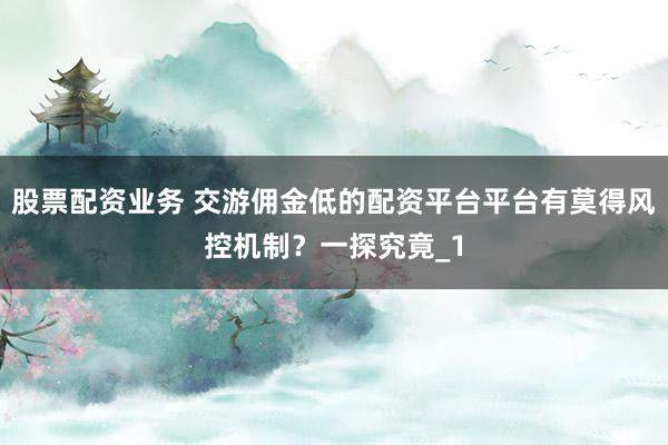 股票配资业务 交游佣金低的配资平台平台有莫得风控机制？一探究竟_1