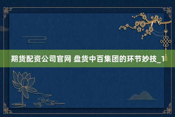 期货配资公司官网 盘货中百集团的环节妙技_1