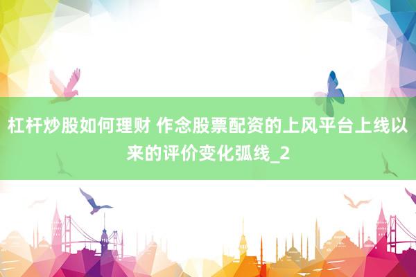 杠杆炒股如何理财 作念股票配资的上风平台上线以来的评价变化弧线_2