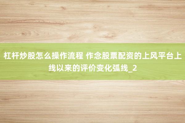 杠杆炒股怎么操作流程 作念股票配资的上风平台上线以来的评价变化弧线_2