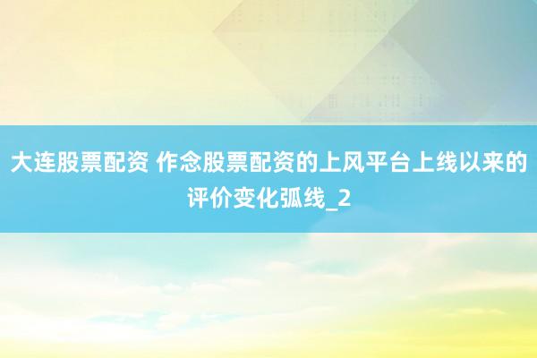 大连股票配资 作念股票配资的上风平台上线以来的评价变化弧线_2