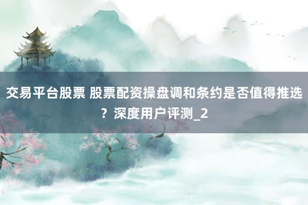 交易平台股票 股票配资操盘调和条约是否值得推选？深度用户评测_2