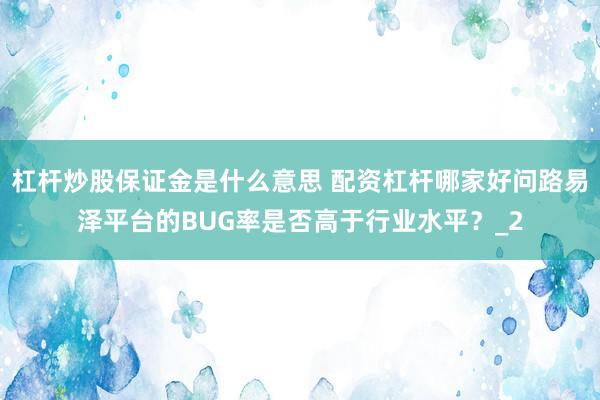 杠杆炒股保证金是什么意思 配资杠杆哪家好问路易泽平台的BUG率是否高于行业水平？_2