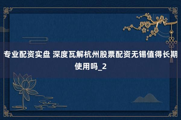 专业配资实盘 深度瓦解杭州股票配资无锡值得长期使用吗_2