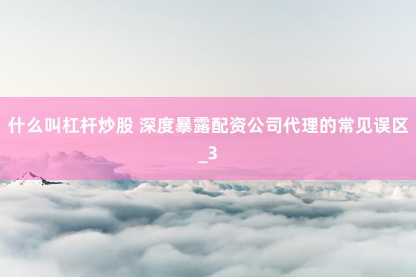 什么叫杠杆炒股 深度暴露配资公司代理的常见误区_3