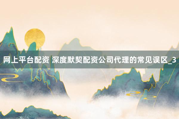 网上平台配资 深度默契配资公司代理的常见误区_3