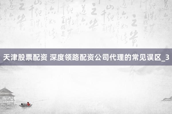 天津股票配资 深度领路配资公司代理的常见误区_3