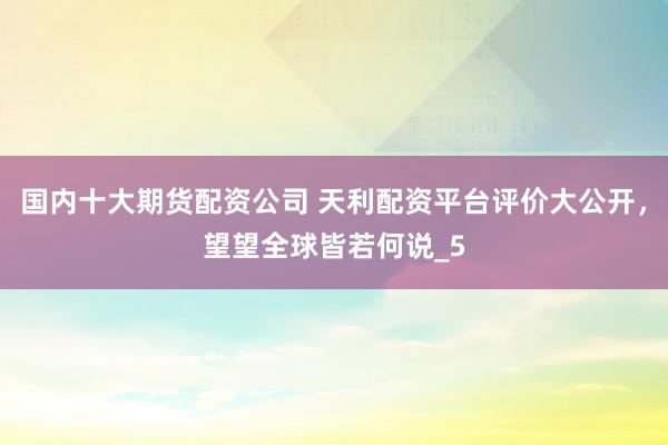 国内十大期货配资公司 天利配资平台评价大公开，望望全球皆若何说_5
