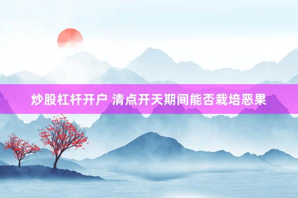 炒股杠杆开户 清点开天期间能否栽培恶果