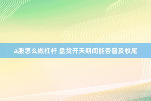 a股怎么做杠杆 盘货开天期间能否普及收尾