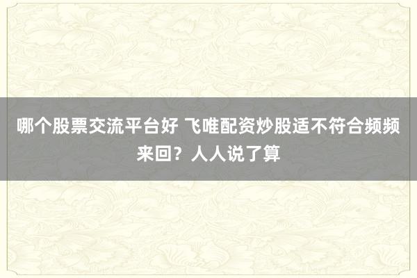 哪个股票交流平台好 飞唯配资炒股适不符合频频来回？人人说了算