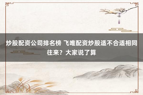 炒股配资公司排名榜 飞唯配资炒股适不合适相同往来？大家说了算