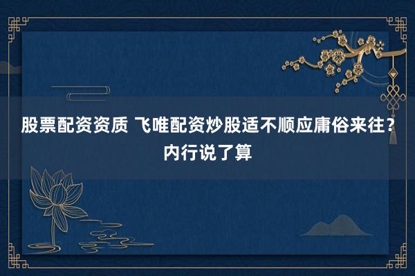 股票配资资质 飞唯配资炒股适不顺应庸俗来往?内行说了算